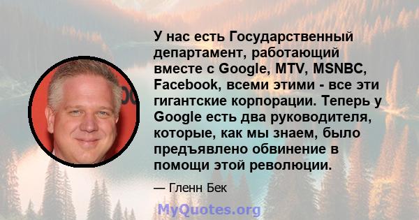 У нас есть Государственный департамент, работающий вместе с Google, MTV, MSNBC, Facebook, всеми этими - все эти гигантские корпорации. Теперь у Google есть два руководителя, которые, как мы знаем, было предъявлено