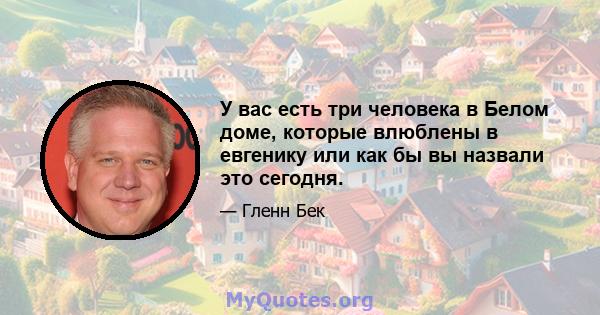 У вас есть три человека в Белом доме, которые влюблены в евгенику или как бы вы назвали это сегодня.