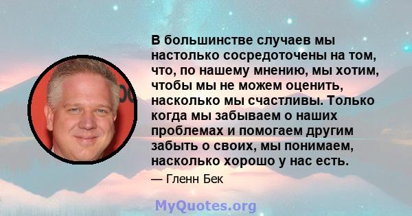 В большинстве случаев мы настолько сосредоточены на том, что, по нашему мнению, мы хотим, чтобы мы не можем оценить, насколько мы счастливы. Только когда мы забываем о наших проблемах и помогаем другим забыть о своих,