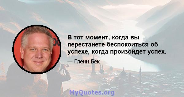 В тот момент, когда вы перестанете беспокоиться об успехе, когда произойдет успех.