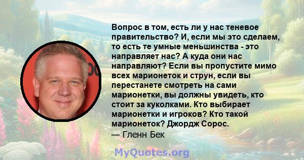 Вопрос в том, есть ли у нас теневое правительство? И, если мы это сделаем, то есть те умные меньшинства - это направляет нас? А куда они нас направляют? Если вы пропустите мимо всех марионеток и струн, если вы