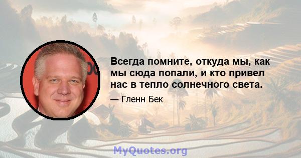 Всегда помните, откуда мы, как мы сюда попали, и кто привел нас в тепло солнечного света.