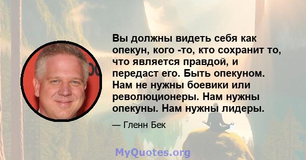 Вы должны видеть себя как опекун, кого -то, кто сохранит то, что является правдой, и передаст его. Быть опекуном. Нам не нужны боевики или революционеры. Нам нужны опекуны. Нам нужны лидеры.