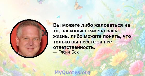 Вы можете либо жаловаться на то, насколько тяжела ваша жизнь, либо можете понять, что только вы несете за нее ответственность.