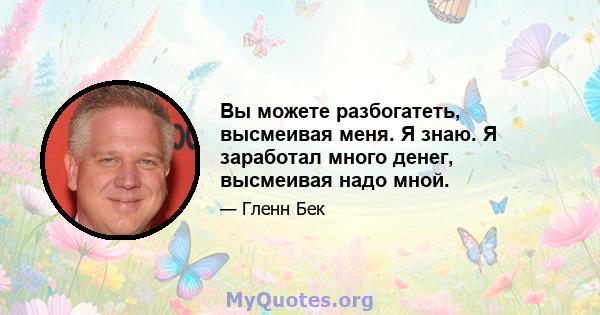 Вы можете разбогатеть, высмеивая меня. Я знаю. Я заработал много денег, высмеивая надо мной.