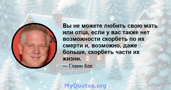 Вы не можете любить свою мать или отца, если у вас также нет возможности скорбеть по их смерти и, возможно, даже больше, скорбеть части их жизни.