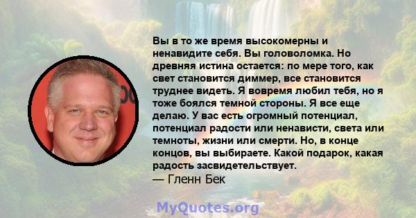 Вы в то же время высокомерны и ненавидите себя. Вы головоломка. Но древняя истина остается: по мере того, как свет становится диммер, все становится труднее видеть. Я вовремя любил тебя, но я тоже боялся темной стороны. 