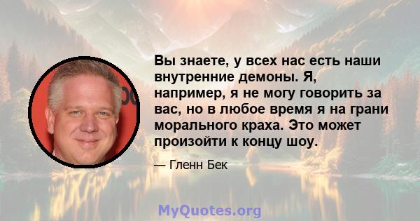 Вы знаете, у всех нас есть наши внутренние демоны. Я, например, я не могу говорить за вас, но в любое время я на грани морального краха. Это может произойти к концу шоу.