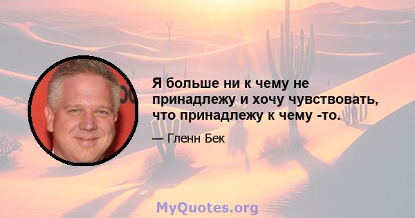 Я больше ни к чему не принадлежу и хочу чувствовать, что принадлежу к чему -то.