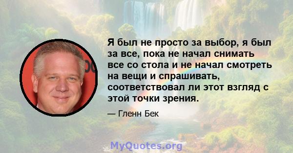 Я был не просто за выбор, я был за все, пока не начал снимать все со стола и не начал смотреть на вещи и спрашивать, соответствовал ли этот взгляд с этой точки зрения.