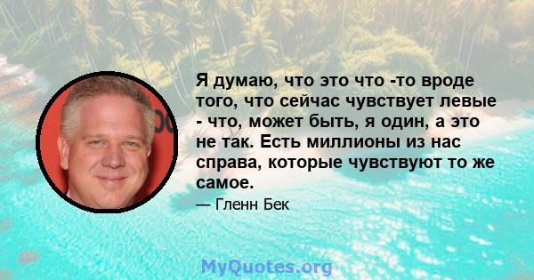 Я думаю, что это что -то вроде того, что сейчас чувствует левые - что, может быть, я один, а это не так. Есть миллионы из нас справа, которые чувствуют то же самое.