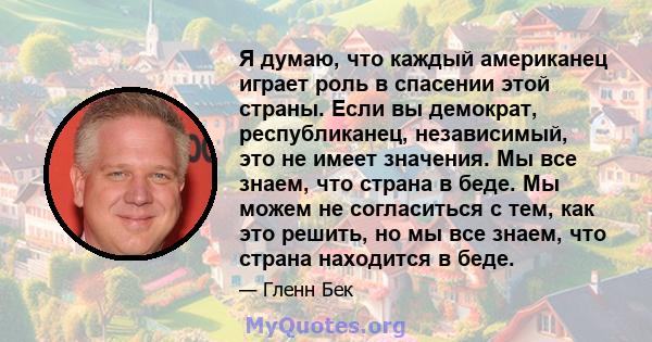 Я думаю, что каждый американец играет роль в спасении этой страны. Если вы демократ, республиканец, независимый, это не имеет значения. Мы все знаем, что страна в беде. Мы можем не согласиться с тем, как это решить, но