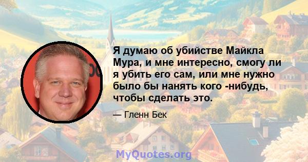 Я думаю об убийстве Майкла Мура, и мне интересно, смогу ли я убить его сам, или мне нужно было бы нанять кого -нибудь, чтобы сделать это.