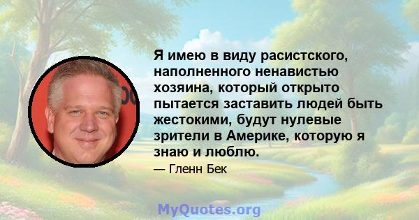 Я имею в виду расистского, наполненного ненавистью хозяина, который открыто пытается заставить людей быть жестокими, будут нулевые зрители в Америке, которую я знаю и люблю.