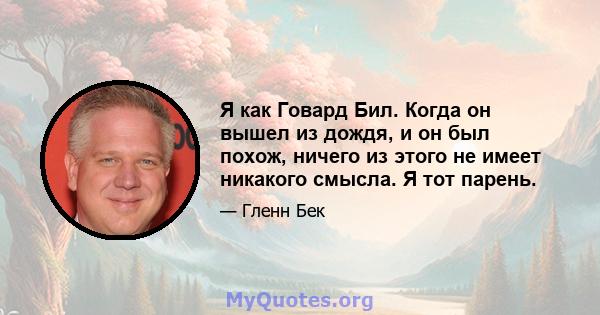 Я как Говард Бил. Когда он вышел из дождя, и он был похож, ничего из этого не имеет никакого смысла. Я тот парень.