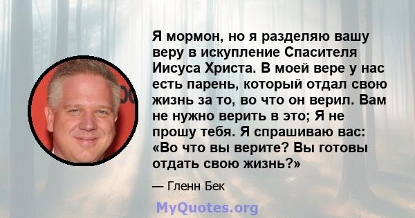 Я мормон, но я разделяю вашу веру в искупление Спасителя Иисуса Христа. В моей вере у нас есть парень, который отдал свою жизнь за то, во что он верил. Вам не нужно верить в это; Я не прошу тебя. Я спрашиваю вас: «Во