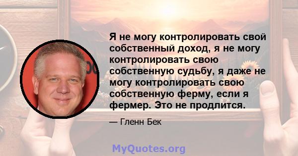 Я не могу контролировать свой собственный доход, я не могу контролировать свою собственную судьбу, я даже не могу контролировать свою собственную ферму, если я фермер. Это не продлится.