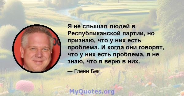 Я не слышал людей в Республиканской партии, но признаю, что у них есть проблема. И когда они говорят, что у них есть проблема, я не знаю, что я верю в них.