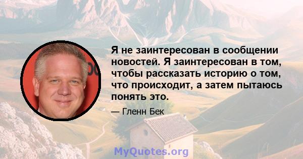 Я не заинтересован в сообщении новостей. Я заинтересован в том, чтобы рассказать историю о том, что происходит, а затем пытаюсь понять это.