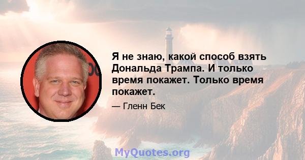 Я не знаю, какой способ взять Дональда Трампа. И только время покажет. Только время покажет.