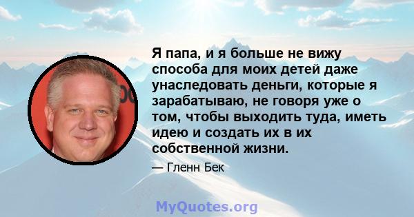 Я папа, и я больше не вижу способа для моих детей даже унаследовать деньги, которые я зарабатываю, не говоря уже о том, чтобы выходить туда, иметь идею и создать их в их собственной жизни.