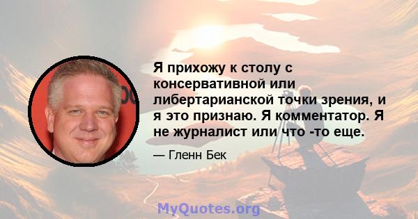 Я прихожу к столу с консервативной или либертарианской точки зрения, и я это признаю. Я комментатор. Я не журналист или что -то еще.