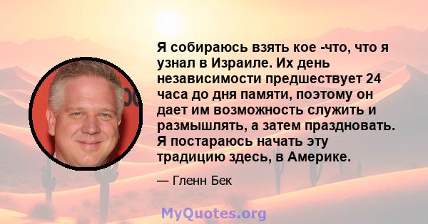 Я собираюсь взять кое -что, что я узнал в Израиле. Их день независимости предшествует 24 часа до дня памяти, поэтому он дает им возможность служить и размышлять, а затем праздновать. Я постараюсь начать эту традицию