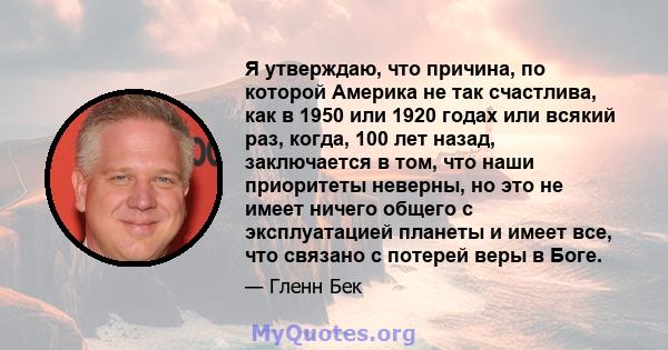 Я утверждаю, что причина, по которой Америка не так счастлива, как в 1950 или 1920 годах или всякий раз, когда, 100 лет назад, заключается в том, что наши приоритеты неверны, но это не имеет ничего общего с