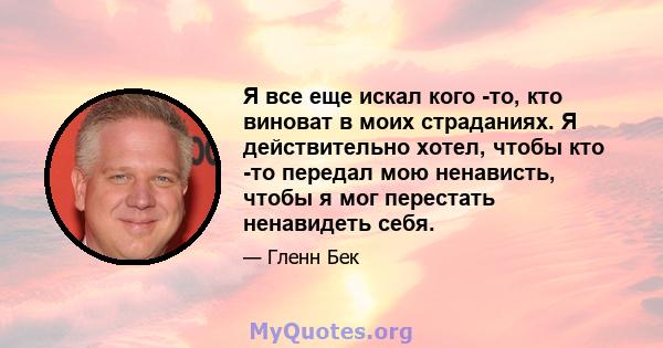 Я все еще искал кого -то, кто виноват в моих страданиях. Я действительно хотел, чтобы кто -то передал мою ненависть, чтобы я мог перестать ненавидеть себя.