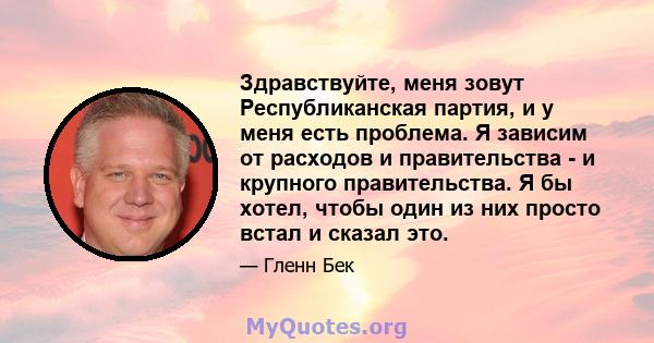 Здравствуйте, меня зовут Республиканская партия, и у меня есть проблема. Я зависим от расходов и правительства - и крупного правительства. Я бы хотел, чтобы один из них просто встал и сказал это.