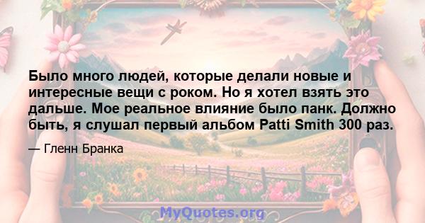 Было много людей, которые делали новые и интересные вещи с роком. Но я хотел взять это дальше. Мое реальное влияние было панк. Должно быть, я слушал первый альбом Patti Smith 300 раз.