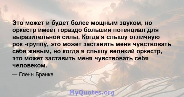 Это может и будет более мощным звуком, но оркестр имеет гораздо больший потенциал для выразительной силы. Когда я слышу отличную рок -группу, это может заставить меня чувствовать себя живым, но когда я слышу великий