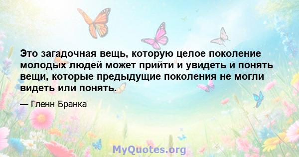 Это загадочная вещь, которую целое поколение молодых людей может прийти и увидеть и понять вещи, которые предыдущие поколения не могли видеть или понять.