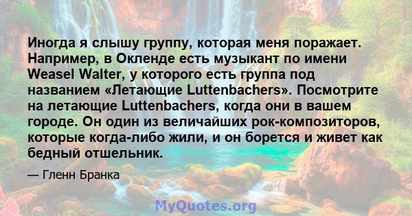 Иногда я слышу группу, которая меня поражает. Например, в Окленде есть музыкант по имени Weasel Walter, у которого есть группа под названием «Летающие Luttenbachers». Посмотрите на летающие Luttenbachers, когда они в