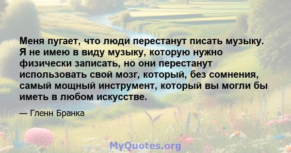 Меня пугает, что люди перестанут писать музыку. Я не имею в виду музыку, которую нужно физически записать, но они перестанут использовать свой мозг, который, без сомнения, самый мощный инструмент, который вы могли бы