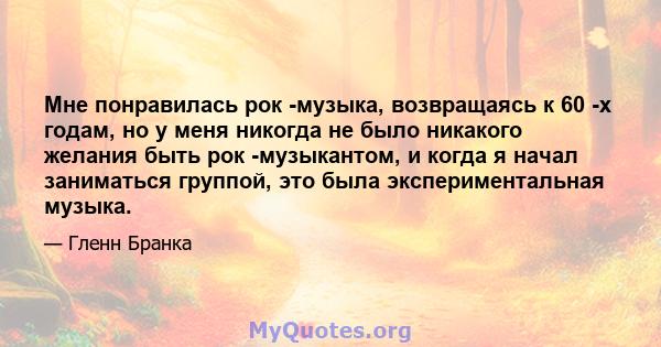 Мне понравилась рок -музыка, возвращаясь к 60 -х годам, но у меня никогда не было никакого желания быть рок -музыкантом, и когда я начал заниматься группой, это была экспериментальная музыка.