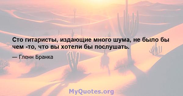 Сто гитаристы, издающие много шума, не было бы чем -то, что вы хотели бы послушать.