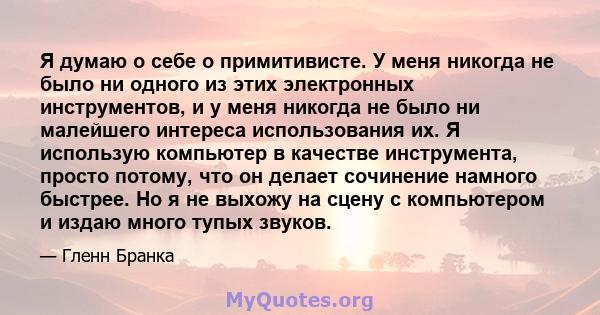 Я думаю о себе о примитивисте. У меня никогда не было ни одного из этих электронных инструментов, и у меня никогда не было ни малейшего интереса использования их. Я использую компьютер в качестве инструмента, просто