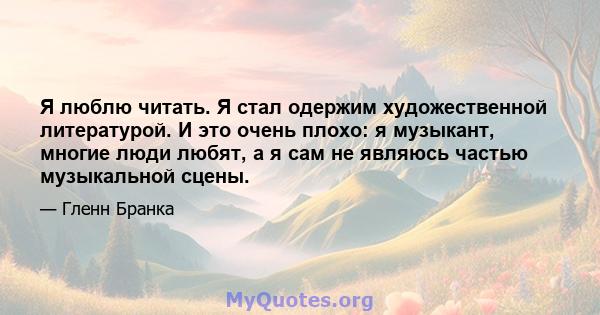 Я люблю читать. Я стал одержим художественной литературой. И это очень плохо: я музыкант, многие люди любят, а я сам не являюсь частью музыкальной сцены.