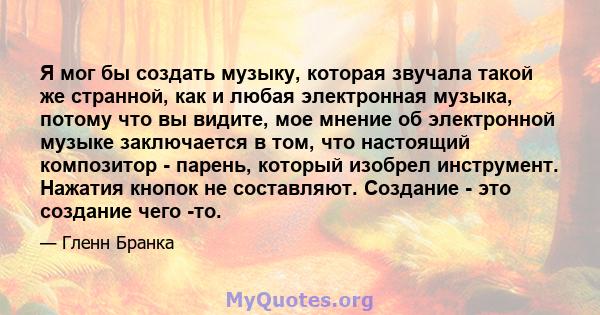 Я мог бы создать музыку, которая звучала такой же странной, как и любая электронная музыка, потому что вы видите, мое мнение об электронной музыке заключается в том, что настоящий композитор - парень, который изобрел