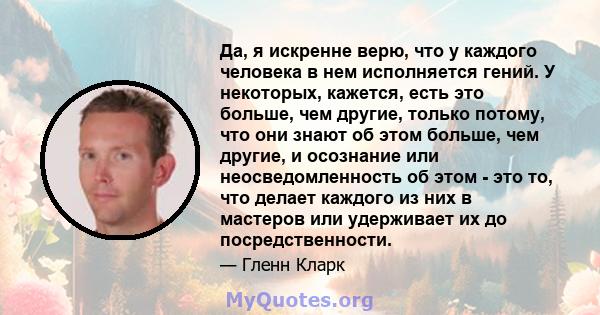 Да, я искренне верю, что у каждого человека в нем исполняется гений. У некоторых, кажется, есть это больше, чем другие, только потому, что они знают об этом больше, чем другие, и осознание или неосведомленность об этом