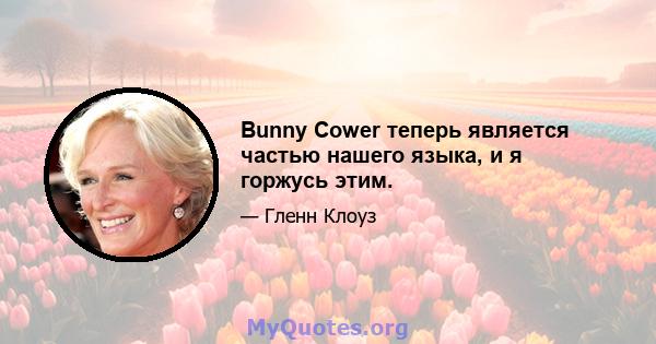 Bunny Cower теперь является частью нашего языка, и я горжусь этим.