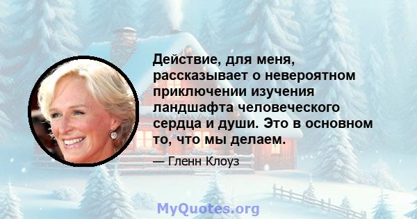 Действие, для меня, рассказывает о невероятном приключении изучения ландшафта человеческого сердца и души. Это в основном то, что мы делаем.