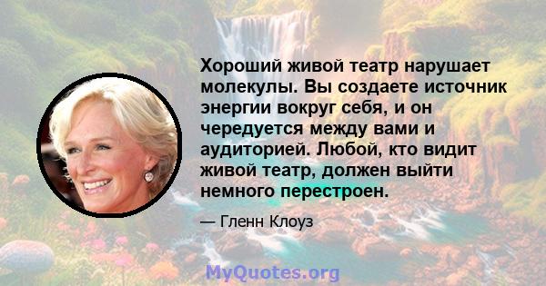 Хороший живой театр нарушает молекулы. Вы создаете источник энергии вокруг себя, и он чередуется между вами и аудиторией. Любой, кто видит живой театр, должен выйти немного перестроен.