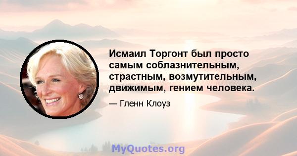 Исмаил Торгонт был просто самым соблазнительным, страстным, возмутительным, движимым, гением человека.