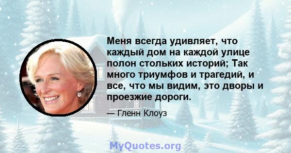 Меня всегда удивляет, что каждый дом на каждой улице полон стольких историй; Так много триумфов и трагедий, и все, что мы видим, это дворы и проезжие дороги.