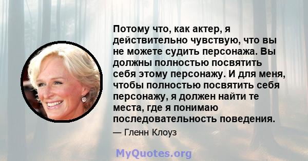 Потому что, как актер, я действительно чувствую, что вы не можете судить персонажа. Вы должны полностью посвятить себя этому персонажу. И для меня, чтобы полностью посвятить себя персонажу, я должен найти те места, где