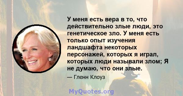 У меня есть вера в то, что действительно злые люди, это генетическое зло. У меня есть только опыт изучения ландшафта некоторых персонажей, которых я играл, которых люди называли злом; Я не думаю, что они злые.