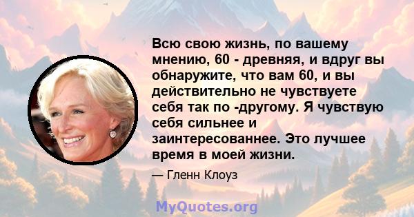 Всю свою жизнь, по вашему мнению, 60 - древняя, и вдруг вы обнаружите, что вам 60, и вы действительно не чувствуете себя так по -другому. Я чувствую себя сильнее и заинтересованнее. Это лучшее время в моей жизни.