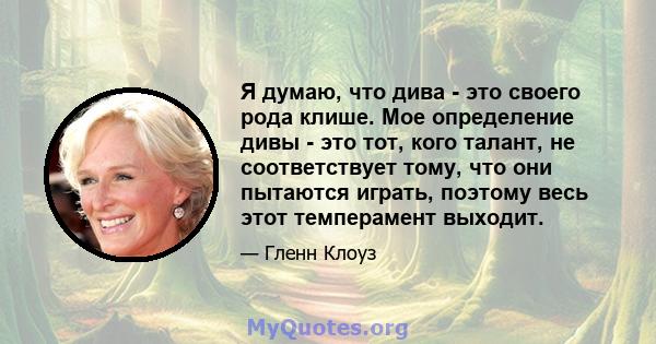 Я думаю, что дива - это своего рода клише. Мое определение дивы - это тот, кого талант, не соответствует тому, что они пытаются играть, поэтому весь этот темперамент выходит.